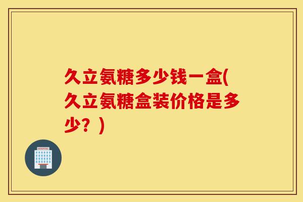 久立氨糖多少钱一盒(久立氨糖盒装价格是多少？)