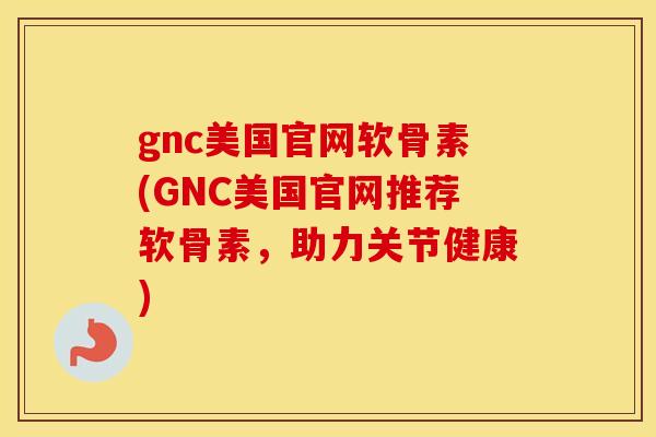 gnc美国官网软骨素(GNC美国官网推荐软骨素，助力关节健康)