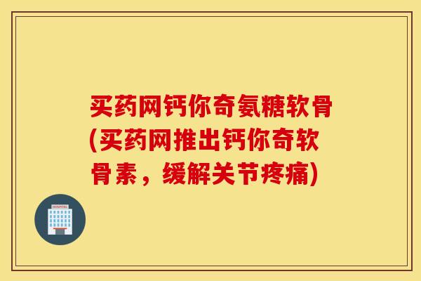 买药网钙你奇氨糖软骨(买药网推出钙你奇软骨素,缓解关节) 买药网钙你奇氨糖软骨(买药网推出钙你奇软骨素,缓解关节)