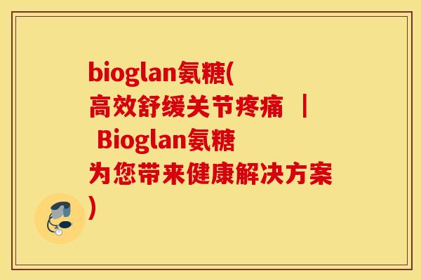 bioglan氨糖(高效舒缓关节 | Bioglan氨糖为您带来健康解决方案) bioglan氨糖(高效舒缓关节 | Bioglan氨糖为您带来健康解决方案)