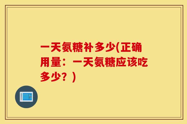 一天氨糖补多少(正确用量:一天氨糖应该吃多少?) 一天氨糖补多少(正确用量:一天氨糖应该吃多少?)