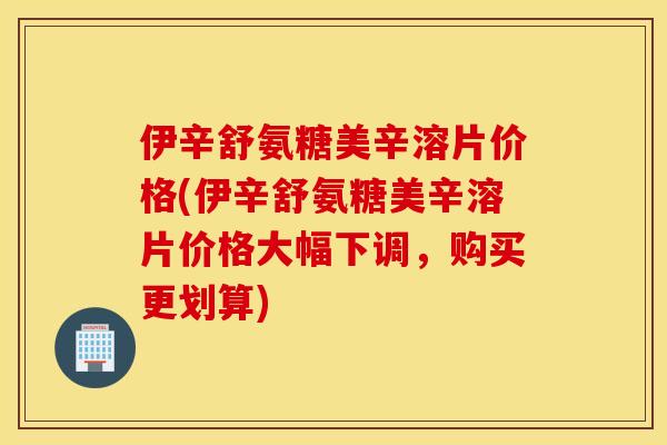伊辛舒氨糖美辛溶片价格(伊辛舒氨糖美辛溶片价格大幅下调,购买更划算) 伊辛舒氨糖美辛溶片价格(伊辛舒氨糖美辛溶片价格大幅下调,购买更划算)