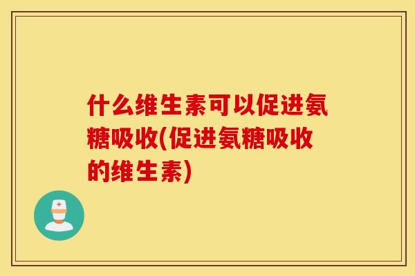 什么维生素可以促进氨糖吸收(促进氨糖吸收的维生素)