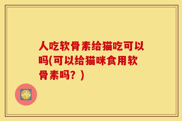 人吃软骨素给猫吃可以吗(可以给猫咪食用软骨素吗?) 人吃软骨素给猫吃可以吗(可以给猫咪食用软骨素吗?)