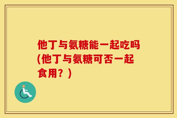 他丁与氨糖能一起吃吗(他丁与氨糖可否一起食用?) 他丁与氨糖能一起吃吗(他丁与氨糖可否一起食用?)