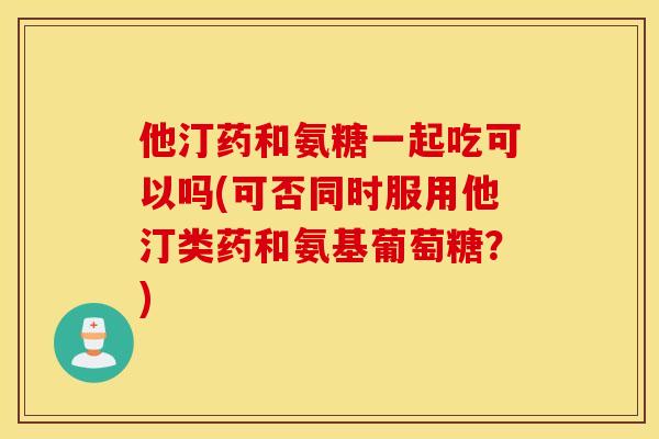 他汀药和氨糖一起吃可以吗(可否同时服用他汀类药和氨基葡萄糖?) 他汀药和氨糖一起吃可以吗(可否同时服用他汀类药和氨基葡萄糖?)