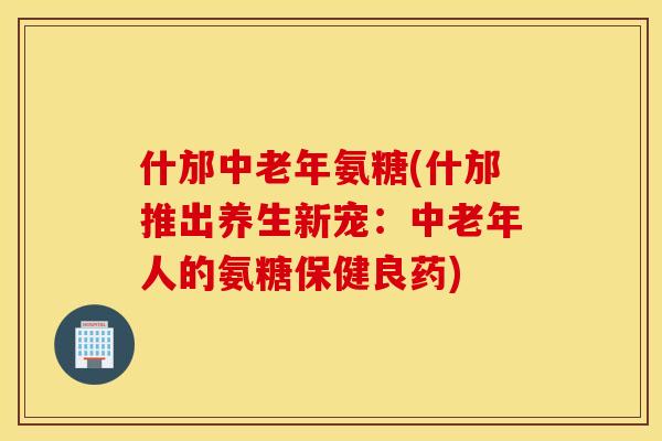 什邡中老年氨糖(什邡推出养生新宠：中老年人的氨糖保健良药)