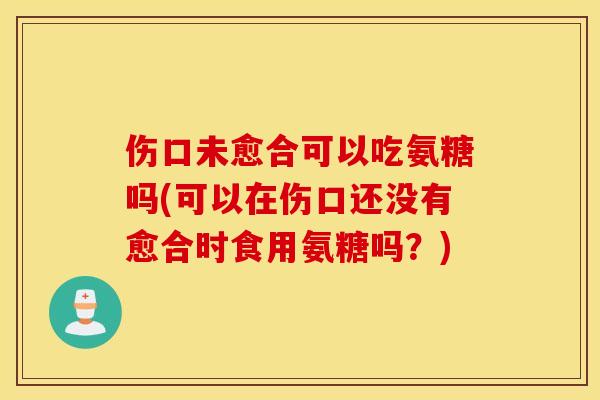 伤口未愈合可以吃氨糖吗(可以在伤口还没有愈合时食用氨糖吗？)