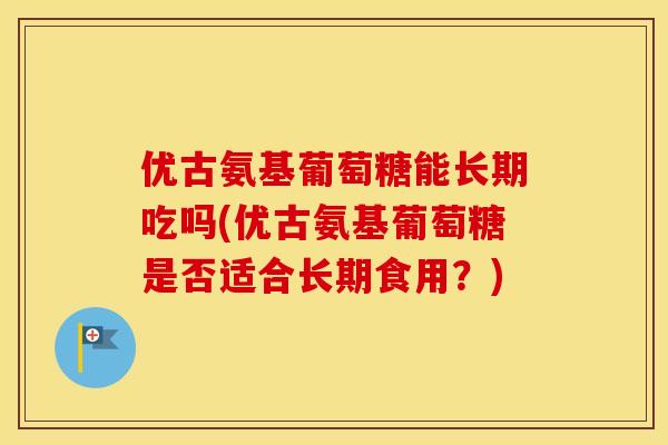 优古氨基葡萄糖能长期吃吗(优古氨基葡萄糖是否适合长期食用?) 优古氨基葡萄糖能长期吃吗(优古氨基葡萄糖是否适合长期食用?)
