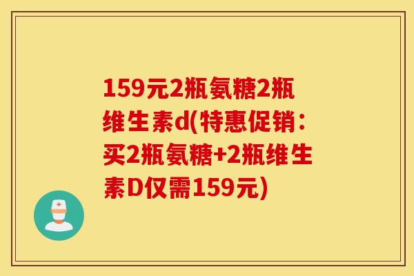 159元2瓶氨糖2瓶维生素d(特惠促销:买2瓶氨糖+2瓶维生素D仅需159元) 159元2瓶氨糖2瓶维生素d(特惠促销:买2瓶氨糖+2瓶维生素D仅需159元)