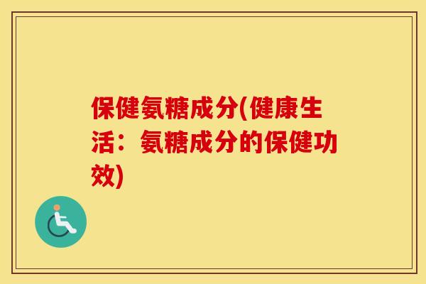 保健氨糖成分(健康生活:氨糖成分的保健功效) 保健氨糖成分(健康生活:氨糖成分的保健功效)