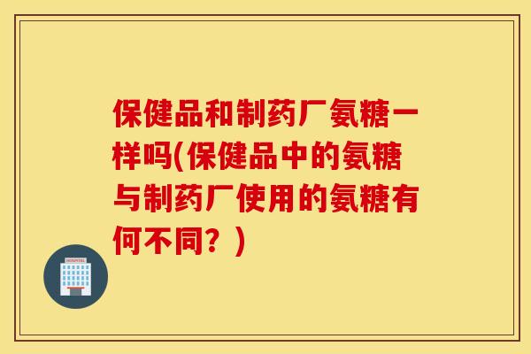 保健品和制药厂氨糖一样吗(保健品中的氨糖与制药厂使用的氨糖有何不同?) 保健品和制药厂氨糖一样吗(保健品中的氨糖与制药厂使用的氨糖有何不同?)