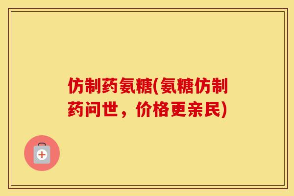 仿制药氨糖(氨糖仿制药问世，价格更亲民)