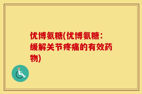 优博氨糖(优博氨糖:缓解关节的有效) 优博氨糖(优博氨糖:缓解关节的有效)