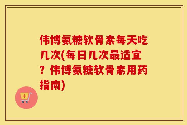 伟博氨糖软骨素每天吃几次(每日几次适宜？伟博氨糖软骨素用药指南)