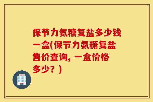 保节力氨糖复盐多少钱一盒(保节力氨糖复盐售价查询, 一盒价格多少?) 保节力氨糖复盐多少钱一盒(保节力氨糖复盐售价查询, 一盒价格多少?)