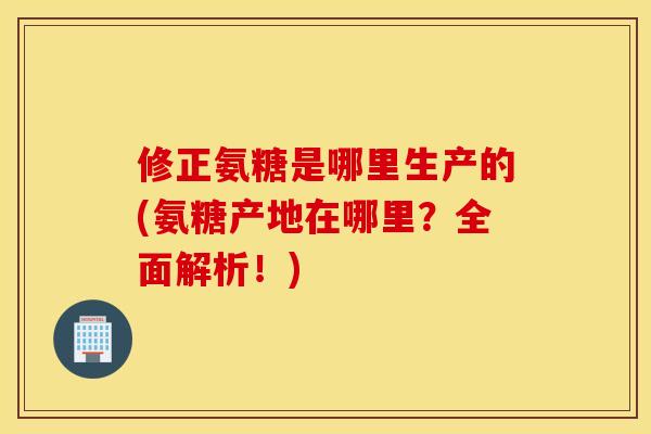 修正氨糖是哪里生产的(氨糖产地在哪里？全面解析！)