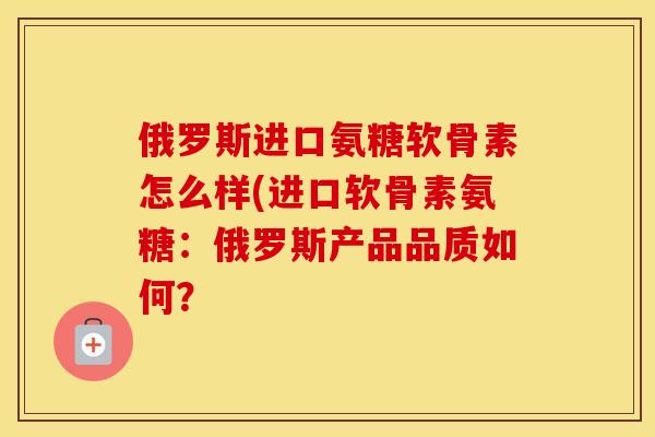 俄罗斯进口氨糖软骨素怎么样(进口软骨素氨糖:俄罗斯产品品质如何? 俄罗斯进口氨糖软骨素怎么样(进口软骨素氨糖:俄罗斯产品品质如何?