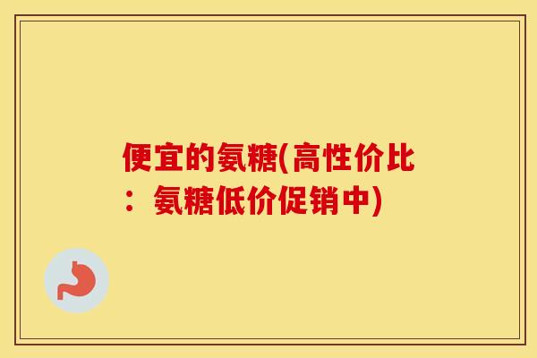 便宜的氨糖(高性价比:氨糖低价促销中) 便宜的氨糖(高性价比:氨糖低价促销中)