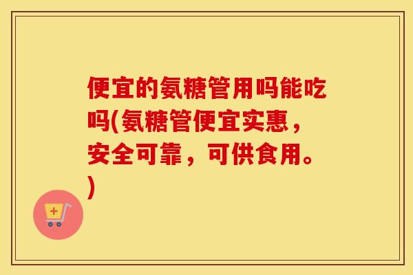 便宜的氨糖管用吗能吃吗(氨糖管便宜实惠,安全可靠,可供食用。) 便宜的氨糖管用吗能吃吗(氨糖管便宜实惠,安全可靠,可供食用。)