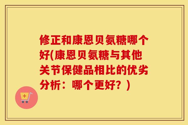 修正和康恩贝氨糖哪个好(康恩贝氨糖与其他关节保健品相比的优劣分析：哪个更好？)
