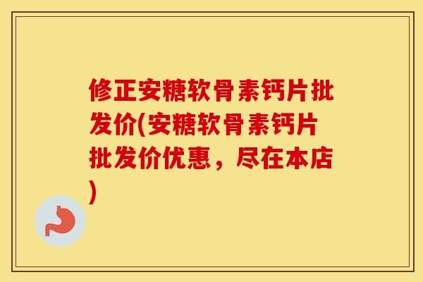 修正安糖软骨素钙片批发价(安糖软骨素钙片批发价优惠,尽在本店) 修正安糖软骨素钙片批发价(安糖软骨素钙片批发价优惠,尽在本店)