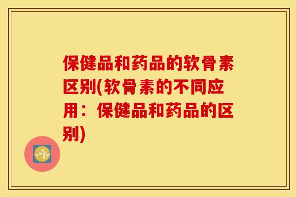 保健品和药品的软骨素区别(软骨素的不同应用:保健品和药品的区别) 保健品和药品的软骨素区别(软骨素的不同应用:保健品和药品的区别)