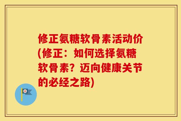 修正氨糖软骨素活动价(修正:如何选择氨糖软骨素?迈向健康关节的必经之路) 修正氨糖软骨素活动价(修正:如何选择氨糖软骨素?迈向健康关节的必经之路)