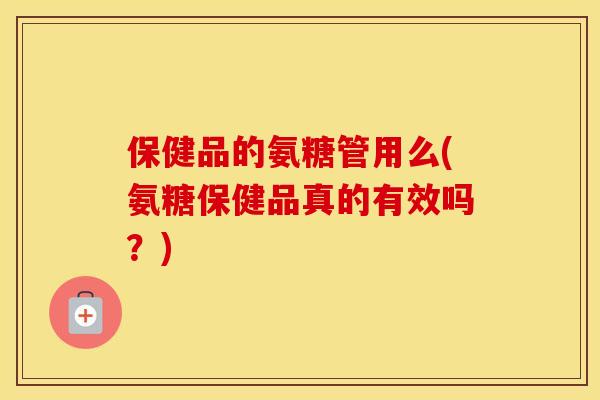 保健品的氨糖管用么(氨糖保健品真的有效吗?) 保健品的氨糖管用么(氨糖保健品真的有效吗?)