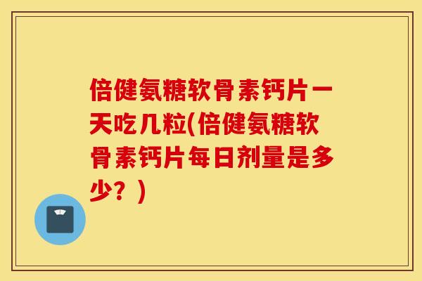 倍健氨糖软骨素钙片一天吃几粒(倍健氨糖软骨素钙片每日剂量是多少？)
