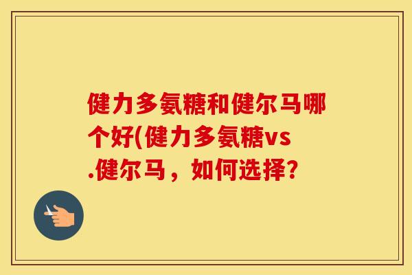 健力多氨糖和健尔马哪个好(健力多氨糖vs.健尔马,如何选择? 健力多氨糖和健尔马哪个好(健力多氨糖vs.健尔马,如何选择?