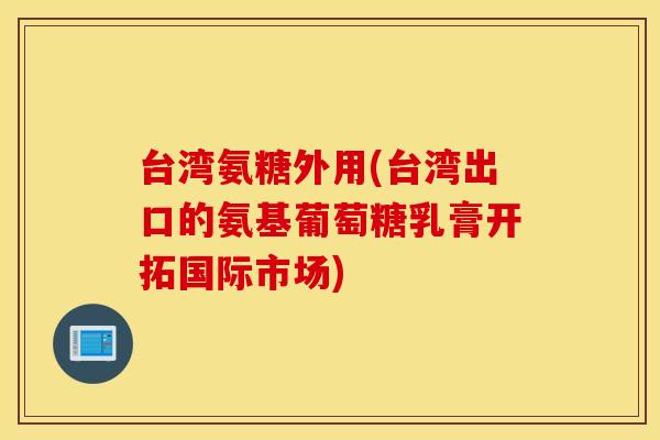 台湾氨糖外用(台湾出口的氨基葡萄糖乳膏开拓国际市场)