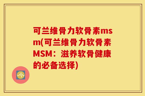可兰维骨力软骨素msm(可兰维骨力软骨素MSM：滋养软骨健康的必备选择)