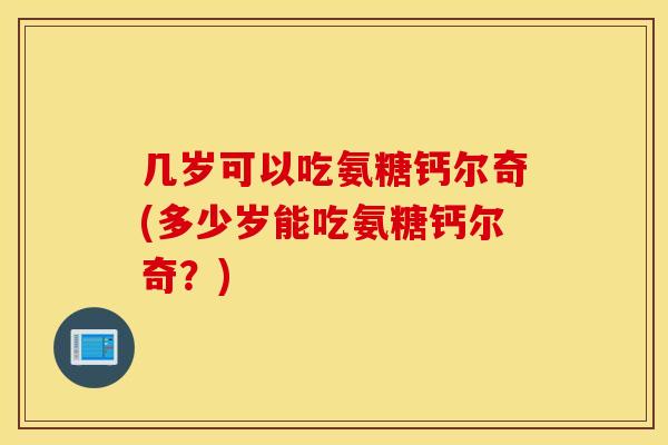 几岁可以吃氨糖钙尔奇(多少岁能吃氨糖钙尔奇？)