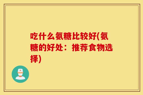 吃什么氨糖比较好(氨糖的好处:推荐食物选择) 吃什么氨糖比较好(氨糖的好处:推荐食物选择)