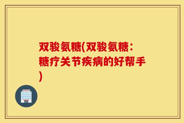 双骏氨糖(双骏氨糖：糖疗关节的好帮手)