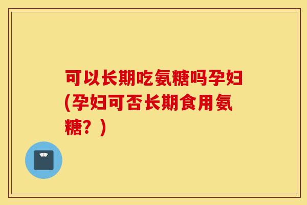 可以长期吃氨糖吗孕妇(孕妇可否长期食用氨糖？)