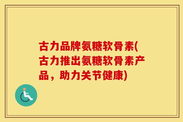 古力品牌氨糖软骨素(古力推出氨糖软骨素产品,助力关节健康) 古力品牌氨糖软骨素(古力推出氨糖软骨素产品,助力关节健康)