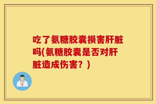 吃了氨糖胶囊损害吗(氨糖胶囊是否对造成伤害？)