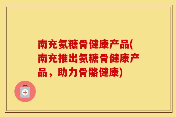 南充氨糖骨健康产品(南充推出氨糖骨健康产品,助力骨骼健康) 南充氨糖骨健康产品(南充推出氨糖骨健康产品,助力骨骼健康)