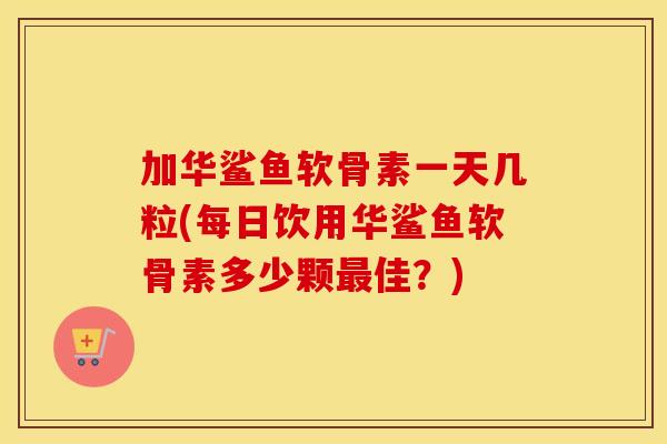 加华鲨鱼软骨素一天几粒(每日饮用华鲨鱼软骨素多少颗佳?) 加华鲨鱼软骨素一天几粒(每日饮用华鲨鱼软骨素多少颗佳?)