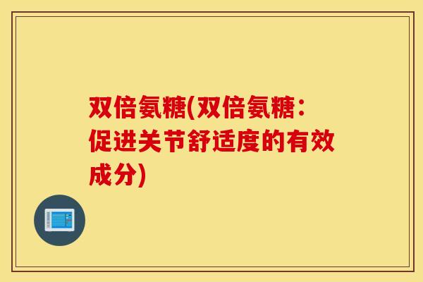 双倍氨糖(双倍氨糖:促进关节舒适度的有效成分) 双倍氨糖(双倍氨糖:促进关节舒适度的有效成分)
