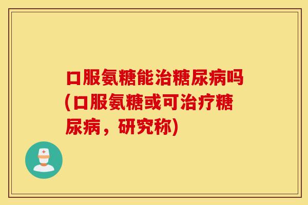 口服氨糖能吗(口服氨糖或可，研究称)