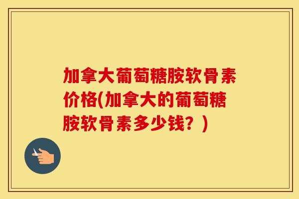 加拿大葡萄糖胺软骨素价格(加拿大的葡萄糖胺软骨素多少钱?) 加拿大葡萄糖胺软骨素价格(加拿大的葡萄糖胺软骨素多少钱?)