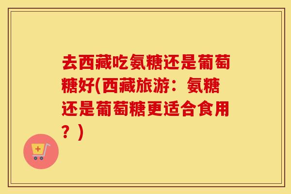 去西藏吃氨糖还是葡萄糖好(西藏旅游：氨糖还是葡萄糖更适合食用？)