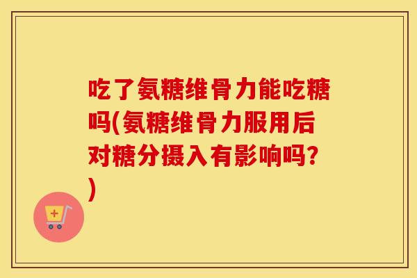 吃了氨糖维骨力能吃糖吗(氨糖维骨力服用后对糖分摄入有影响吗?) 吃了氨糖维骨力能吃糖吗(氨糖维骨力服用后对糖分摄入有影响吗?)