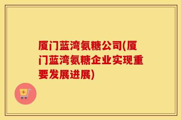厦门蓝湾氨糖公司(厦门蓝湾氨糖企业实现重要发展进展) 厦门蓝湾氨糖公司(厦门蓝湾氨糖企业实现重要发展进展)