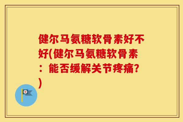 健尔马氨糖软骨素好不好(健尔马氨糖软骨素:能否缓解关节?) 健尔马氨糖软骨素好不好(健尔马氨糖软骨素:能否缓解关节?)