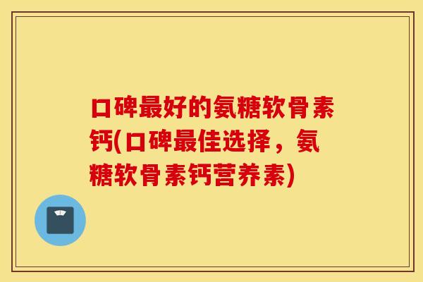 口碑好的氨糖软骨素钙(口碑佳选择，氨糖软骨素钙营养素)