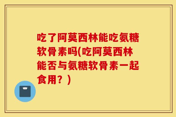 吃了阿莫西林能吃氨糖软骨素吗(吃阿莫西林能否与氨糖软骨素一起食用?) 吃了阿莫西林能吃氨糖软骨素吗(吃阿莫西林能否与氨糖软骨素一起食用?)